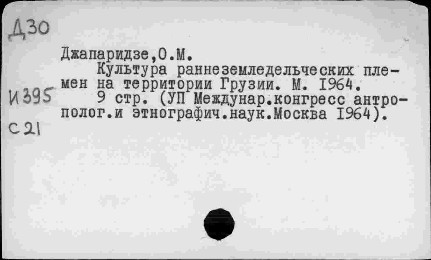 ﻿Дзо
Джапаридзе,О.М.
Культура раннеземледельческих пле-мен на территории Грузии. М. 1964.
ИбУЬ 9 стр. (УП Междунар.конгресс антрополог.и этнография.наук.Москва 1964).
С 2.1